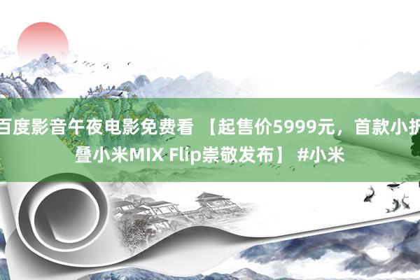 百度影音午夜电影免费看 【起售价5999元，首款小折叠小米MIX Flip崇敬发布】 #小米