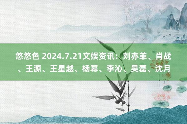 悠悠色 2024.7.21文娱资讯：刘亦菲、肖战、王源、王星越、杨幂、李沁、吴磊、沈月