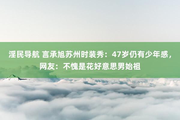 淫民导航 言承旭苏州时装秀：47岁仍有少年感，网友：不愧是花好意思男始祖