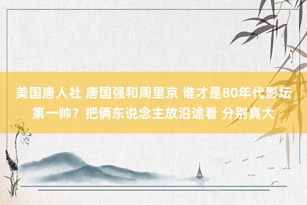 美国唐人社 唐国强和周里京 谁才是80年代影坛第一帅？把俩东说念主放沿途看 分别真大