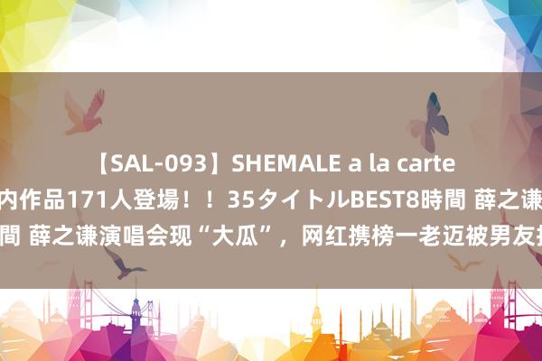 【SAL-093】SHEMALE a la carteの歴史 2008～2011 国内作品171人登場！！35タイトルBEST8時間 薛之谦演唱会现“大瓜”，网红携榜一老迈被男友持包，曾是清纯女孩