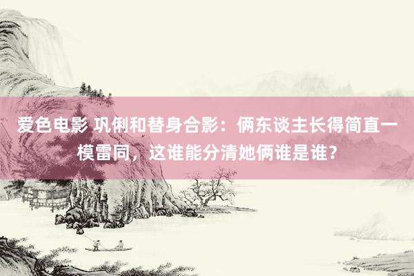 爱色电影 巩俐和替身合影：俩东谈主长得简直一模雷同，这谁能分清她俩谁是谁？