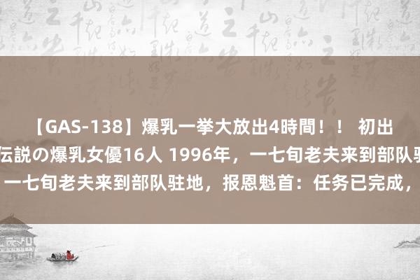 【GAS-138】爆乳一挙大放出4時間！！ 初出し！すべて撮り下ろし 伝説の爆乳女優16人 1996年，一七旬老夫来到部队驻地，报恩魁首：任务已完成，请开垦