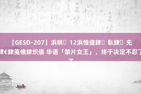 【GESD-207】浜哄12浜恒偍銉倝銉兂銉€銉笺儵銉炽儔 华语「禁片女王」，终于决定不忍了