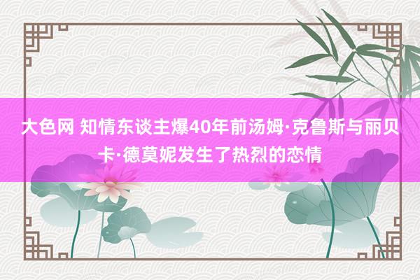 大色网 知情东谈主爆40年前汤姆·克鲁斯与丽贝卡·德莫妮发生了热烈的恋情