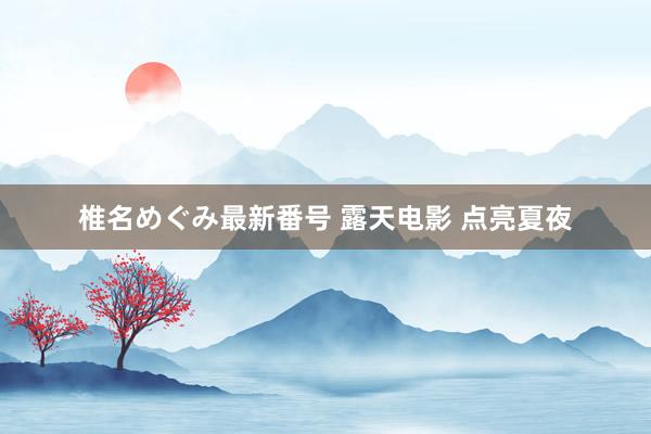 椎名めぐみ最新番号 露天电影 点亮夏夜