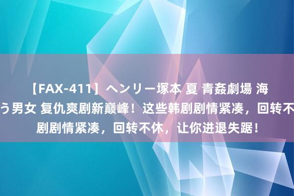 【FAX-411】ヘンリー塚本 夏 青姦劇場 海・山・川 ハマり狂う男女 复仇爽剧新巅峰！这些韩剧剧情紧凑，回转不休，让你进退失踞！
