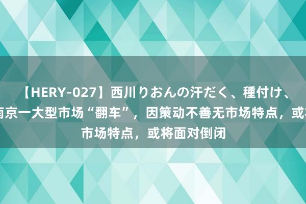 【HERY-027】西川りおんの汗だく、種付け、ガチSEX 南京一大型市场“翻车”，因策动不善无市场特点，或将面对倒闭