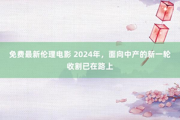 免费最新伦理电影 2024年，面向中产的新一轮收割已在路上