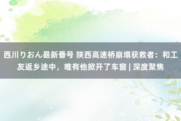 西川りおん最新番号 陕西高速桥崩塌获救者：和工友返乡途中，唯有他掀开了车窗 | 深度聚焦