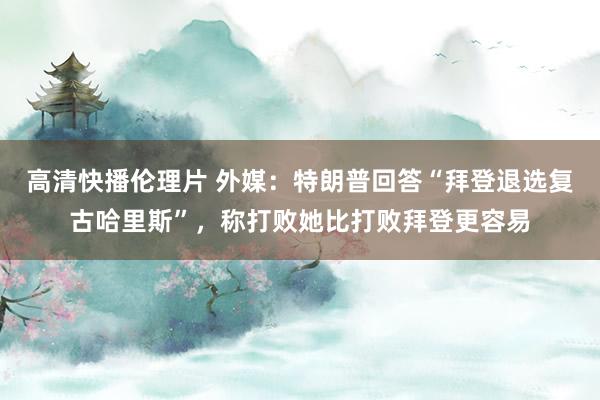 高清快播伦理片 外媒：特朗普回答“拜登退选复古哈里斯”，称打败她比打败拜登更容易