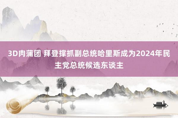 3D肉蒲团 拜登撑抓副总统哈里斯成为2024年民主党总统候选东谈主