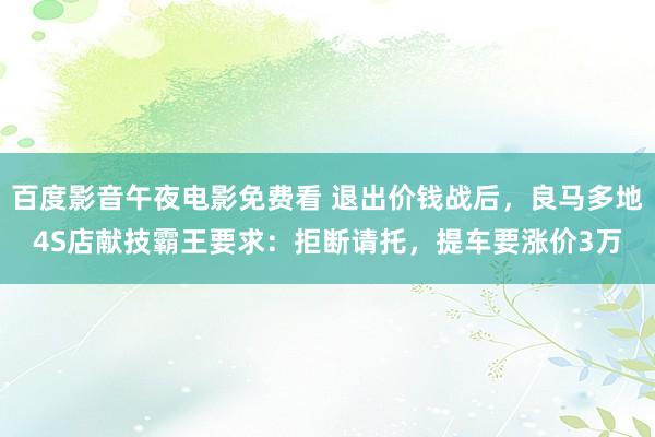 百度影音午夜电影免费看 退出价钱战后，良马多地4S店献技霸王要求：拒断请托，提车要涨价3万