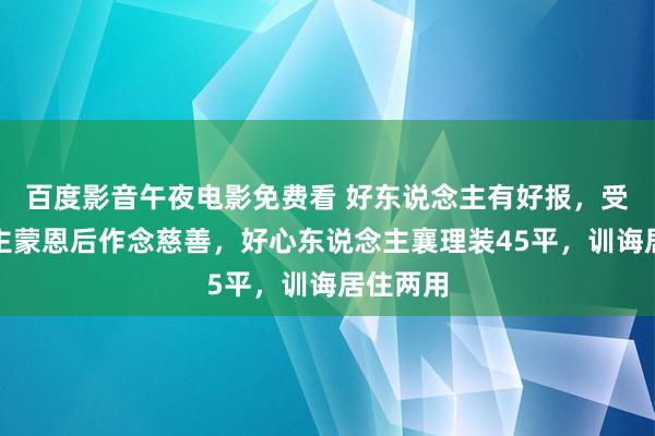 百度影音午夜电影免费看 好东说念主有好报，受东说念主蒙恩后作念慈善，好心东说念主襄理装45平，训诲居住两用