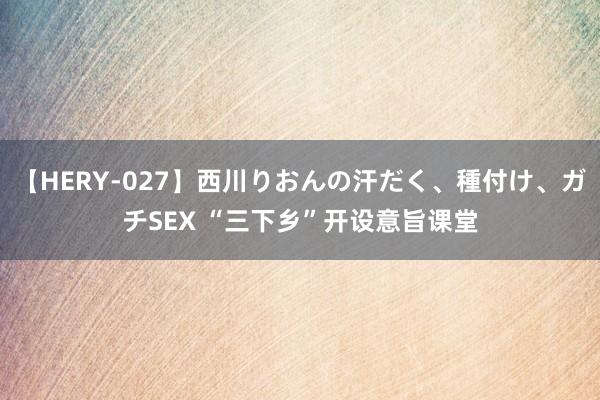 【HERY-027】西川りおんの汗だく、種付け、ガチSEX “三下乡”开设意旨课堂