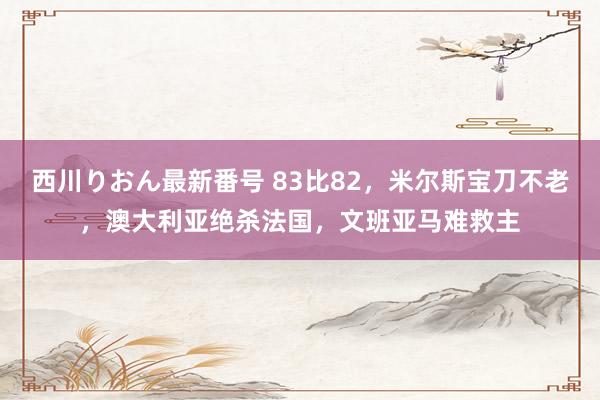 西川りおん最新番号 83比82，米尔斯宝刀不老，澳大利亚绝杀法国，文班亚马难救主