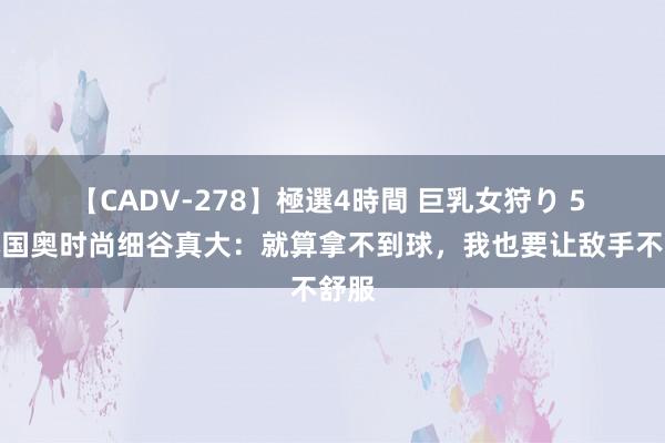 【CADV-278】極選4時間 巨乳女狩り 5 日本国奥时尚细谷真大：就算拿不到球，我也要让敌手不舒服