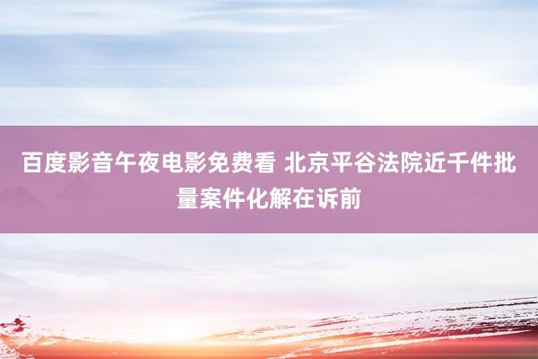 百度影音午夜电影免费看 北京平谷法院近千件批量案件化解在诉前