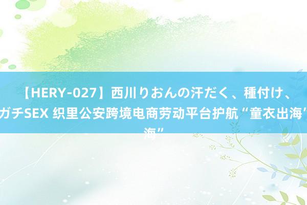 【HERY-027】西川りおんの汗だく、種付け、ガチSEX 织里公安跨境电商劳动平台护航“童衣出海”