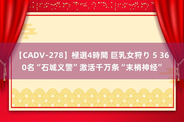 【CADV-278】極選4時間 巨乳女狩り 5 360名“石城义警”激活千万条“末梢神经”