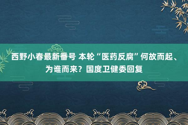 西野小春最新番号 本轮“医药反腐”何故而起、为谁而来？国度卫健委回复