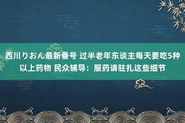 西川りおん最新番号 过半老年东谈主每天要吃5种以上药物 民众辅导：服药请驻扎这些细节