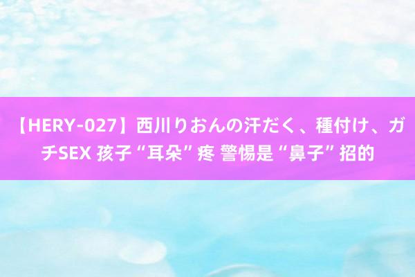 【HERY-027】西川りおんの汗だく、種付け、ガチSEX 孩子“耳朵”疼 警惕是“鼻子”招的