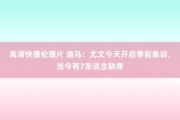 高清快播伦理片 迪马：尤文今天开启季前集训，当今有7东谈主缺席