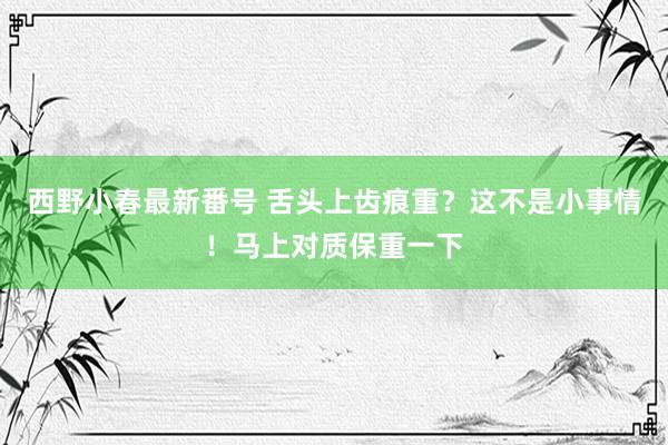 西野小春最新番号 舌头上齿痕重？这不是小事情！马上对质保重一下