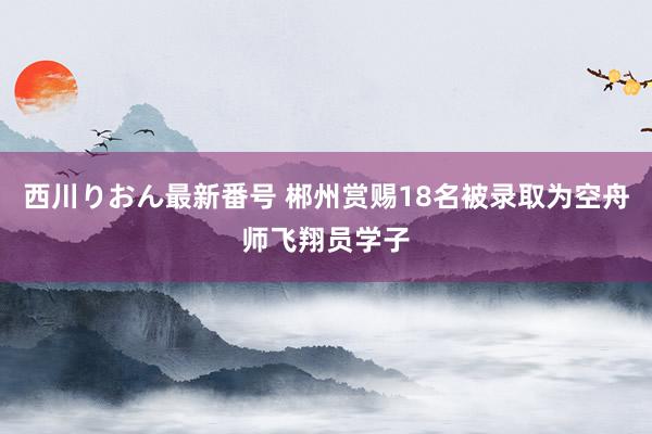 西川りおん最新番号 郴州赏赐18名被录取为空舟师飞翔员学子