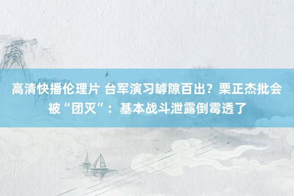 高清快播伦理片 台军演习罅隙百出？栗正杰批会被“团灭”：基本战斗泄露倒霉透了