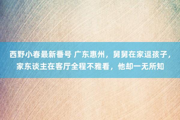 西野小春最新番号 广东惠州，舅舅在家逗孩子，家东谈主在客厅全程不雅看，他却一无所知