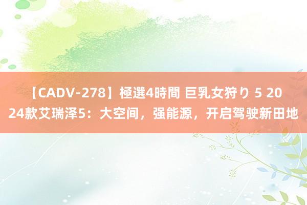 【CADV-278】極選4時間 巨乳女狩り 5 2024款艾瑞泽5：大空间，强能源，开启驾驶新田地