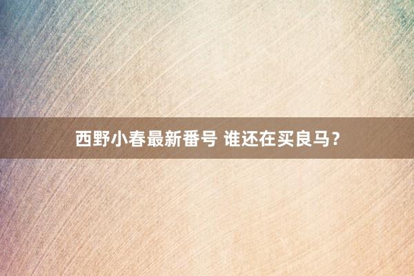 西野小春最新番号 谁还在买良马？