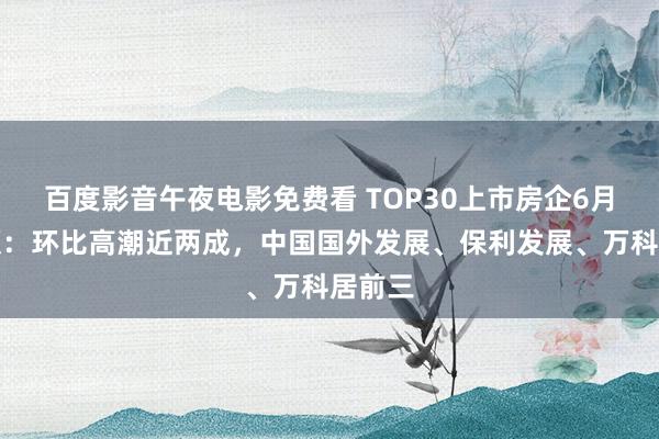 百度影音午夜电影免费看 TOP30上市房企6月销售额：环比高潮近两成，中国国外发展、保利发展、万科居前三