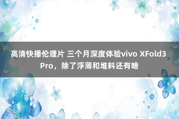 高清快播伦理片 三个月深度体验vivo XFold3 Pro，除了浮薄和堆料还有啥