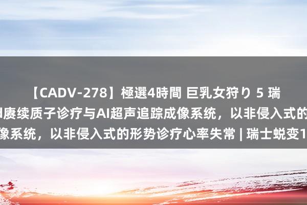 【CADV-278】極選4時間 巨乳女狩り 5 瑞士医疗科技公司EBAMed赓续质子诊疗与AI超声追踪成像系统，以非侵入式的形势诊疗心率失常 | 瑞士蜕变100强