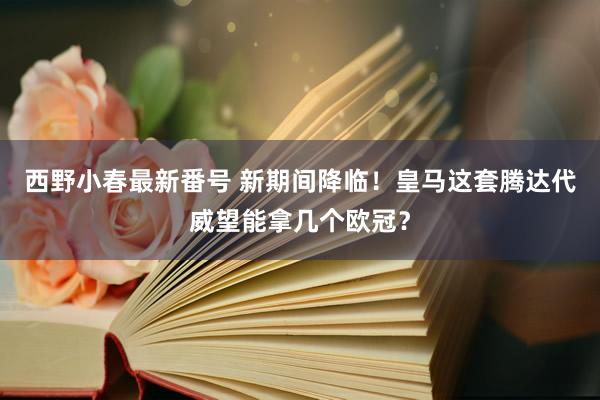 西野小春最新番号 新期间降临！皇马这套腾达代威望能拿几个欧冠？