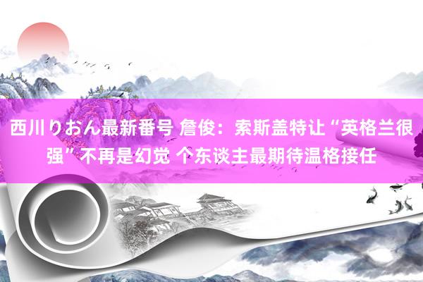 西川りおん最新番号 詹俊：索斯盖特让“英格兰很强”不再是幻觉 个东谈主最期待温格接任