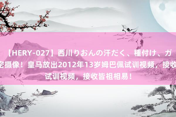 【HERY-027】西川りおんの汗だく、種付け、ガチSEX 绝密摄像！皇马放出2012年13岁姆巴佩试训视频，接收皆祖相易！