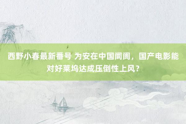 西野小春最新番号 为安在中国阛阓，国产电影能对好莱坞达成压倒性上风？