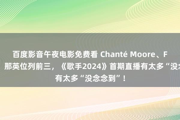 百度影音午夜电影免费看 Chanté Moore、Faouzia、那英位列前三，《歌手2024》首期直播有太多“没念念到”！