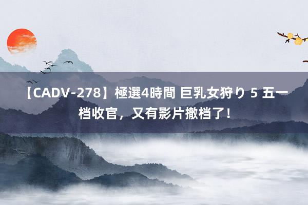 【CADV-278】極選4時間 巨乳女狩り 5 五一档收官，又有影片撤档了！