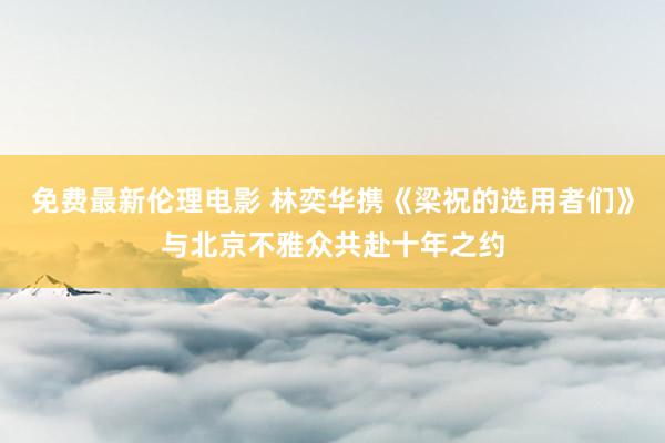 免费最新伦理电影 林奕华携《梁祝的选用者们》与北京不雅众共赴十年之约