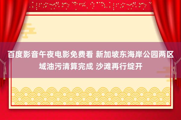 百度影音午夜电影免费看 新加坡东海岸公园两区域油污清算完成 沙滩再行绽开