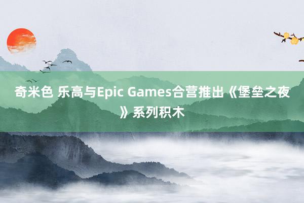 奇米色 乐高与Epic Games合营推出《堡垒之夜》系列积木