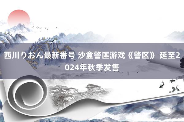 西川りおん最新番号 沙盒警匪游戏《警区》 延至2024年秋季发售