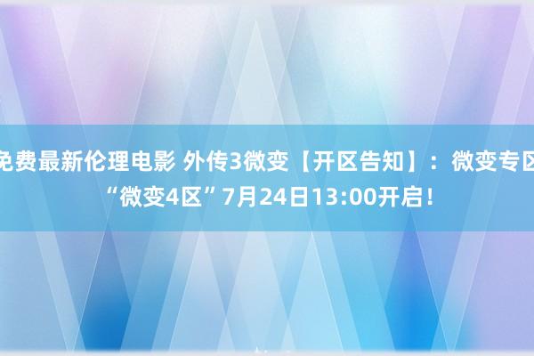 免费最新伦理电影 外传3微变【开区告知】：微变专区“微变4区”7月24日13:00开启！