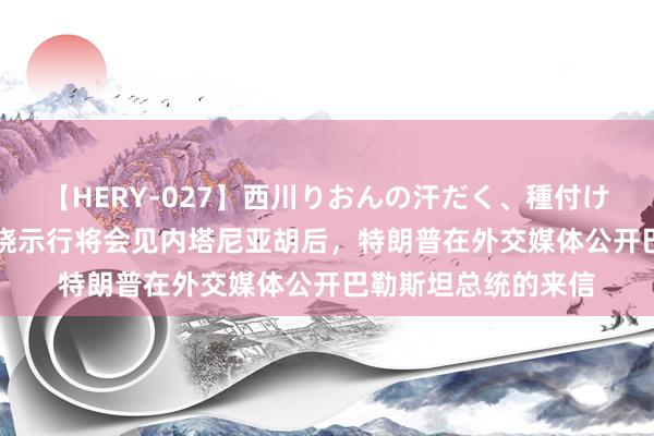 【HERY-027】西川りおんの汗だく、種付け、ガチSEX 外媒：晓示行将会见内塔尼亚胡后，特朗普在外交媒体公开巴勒斯坦总统的来信