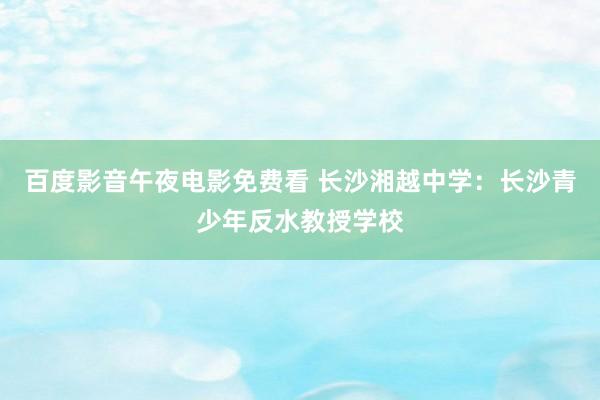 百度影音午夜电影免费看 长沙湘越中学：长沙青少年反水教授学校